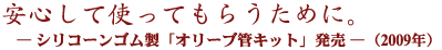 安心してつかってもらうために。―「シリコーンゴム製「オリーブ管キット」発売―（2009年）